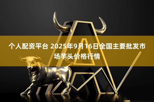 个人配资平台 2025年9月16日全国主要批发市场芋头价格行情