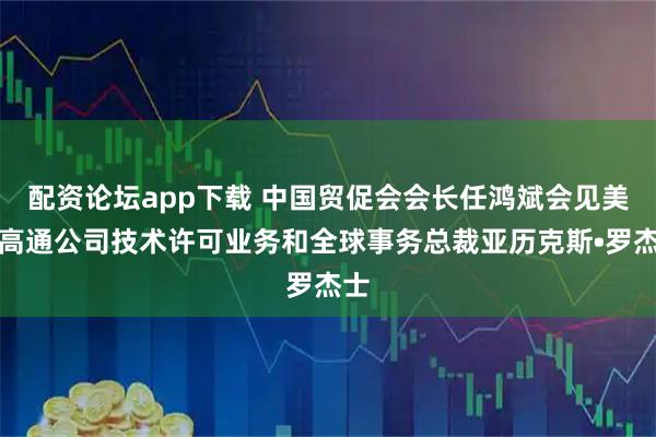 配资论坛app下载 中国贸促会会长任鸿斌会见美国高通公司技术许可业务和全球事务总裁亚历克斯•罗杰士