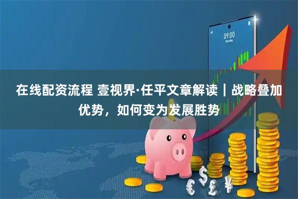 在线配资流程 壹视界·任平文章解读｜战略叠加优势，如何变为发展胜势