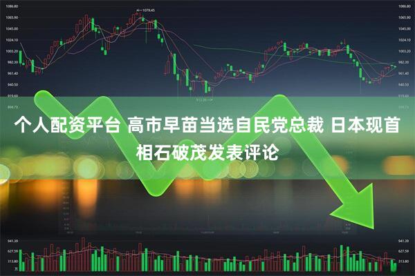 个人配资平台 高市早苗当选自民党总裁 日本现首相石破茂发表评论