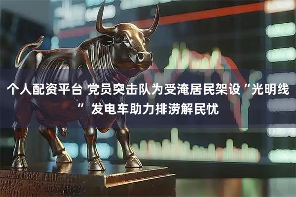 个人配资平台 党员突击队为受淹居民架设“光明线” 发电车助力排涝解民忧