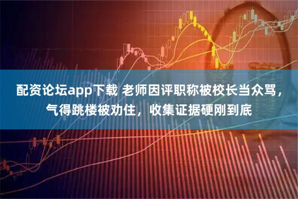 配资论坛app下载 老师因评职称被校长当众骂，气得跳楼被劝住，收集证据硬刚到底
