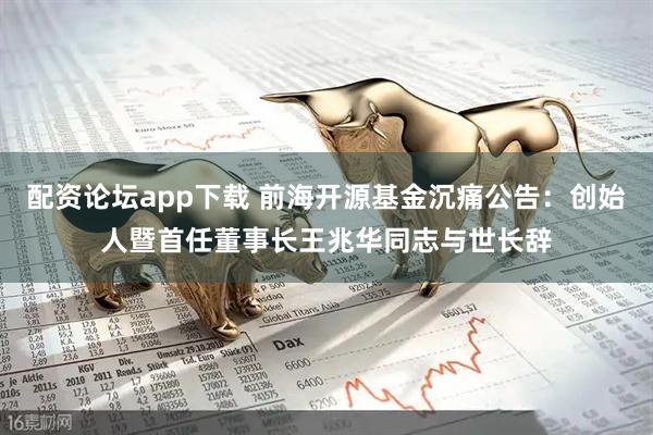 配资论坛app下载 前海开源基金沉痛公告：创始人暨首任董事长王兆华同志与世长辞
