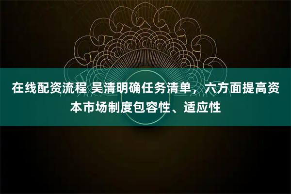 在线配资流程 吴清明确任务清单，六方面提高资本市场制度包容性、适应性
