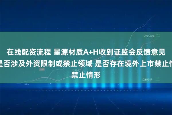 在线配资流程 星源材质A+H收到证监会反馈意见：是否涉及外资限制或禁止领域 是否存在境外上市禁止情形