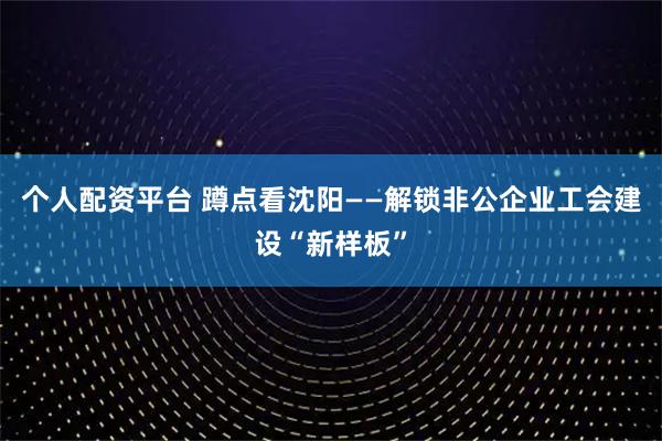 个人配资平台 蹲点看沈阳——解锁非公企业工会建设“新样板”