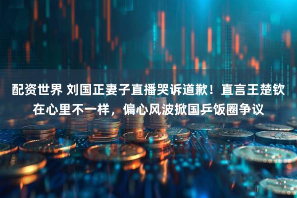 配资世界 刘国正妻子直播哭诉道歉！直言王楚钦在心里不一样，偏心风波掀国乒饭圈争议