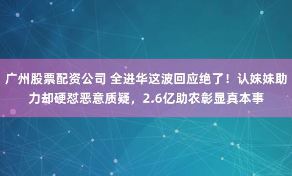 广州股票配资公司 全进华这波回应绝了！认妹妹助力却硬怼恶意质疑，2.6亿助农彰显真本事