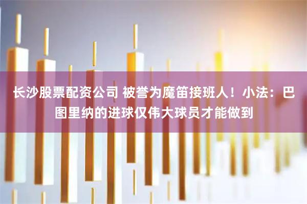 长沙股票配资公司 被誉为魔笛接班人！小法：巴图里纳的进球仅伟大球员才能做到