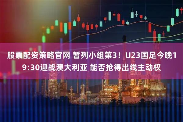 股票配资策略官网 暂列小组第3！U23国足今晚19:30迎战澳大利亚 能否抢得出线主动权