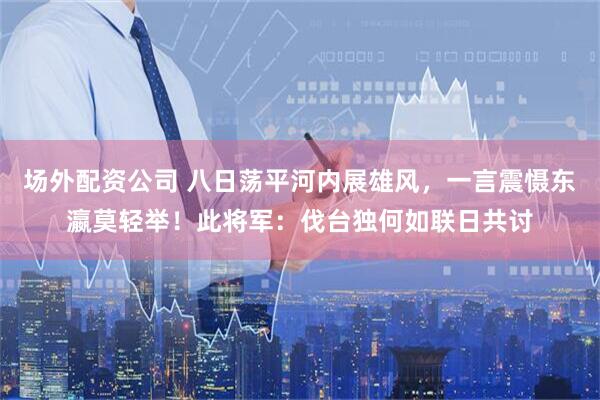 场外配资公司 八日荡平河内展雄风，一言震慑东瀛莫轻举！此将军：伐台独何如联日共讨