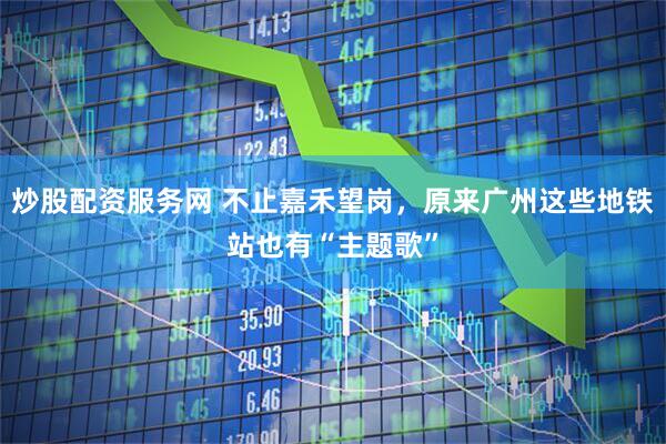 炒股配资服务网 不止嘉禾望岗，原来广州这些地铁站也有“主题歌”