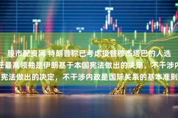 股市配资网 特朗普称已考虑接替穆杰塔巴的人选，外交部表态：选举新任最高领袖是伊朗基于本国宪法做出的决定，不干涉内政是国际关系的基本准则