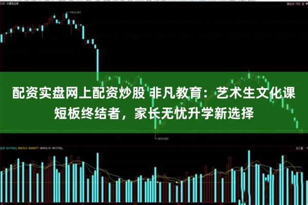 配资实盘网上配资炒股 非凡教育：艺术生文化课短板终结者，家长无忧升学新选择