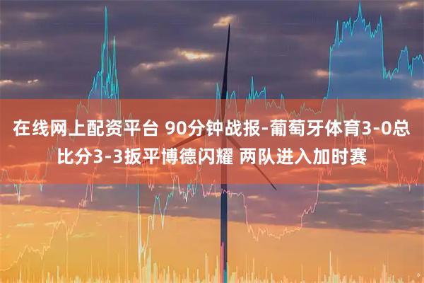 在线网上配资平台 90分钟战报-葡萄牙体育3-0总比分3-3扳平博德闪耀 两队进入加时赛