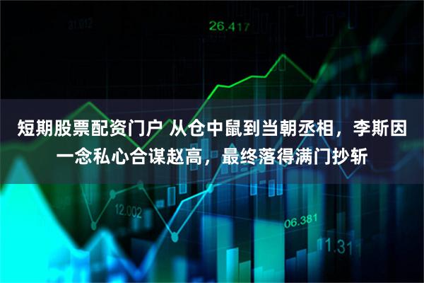 短期股票配资门户 从仓中鼠到当朝丞相，李斯因一念私心合谋赵高，最终落得满门抄斩