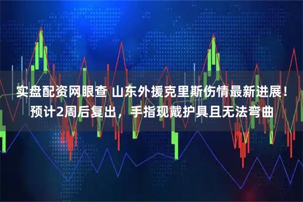 实盘配资网眼查 山东外援克里斯伤情最新进展！预计2周后复出，手指现戴护具且无法弯曲